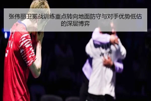 张伟丽卫冕战训练重点转向地面防守与对手优势低估的深层博弈